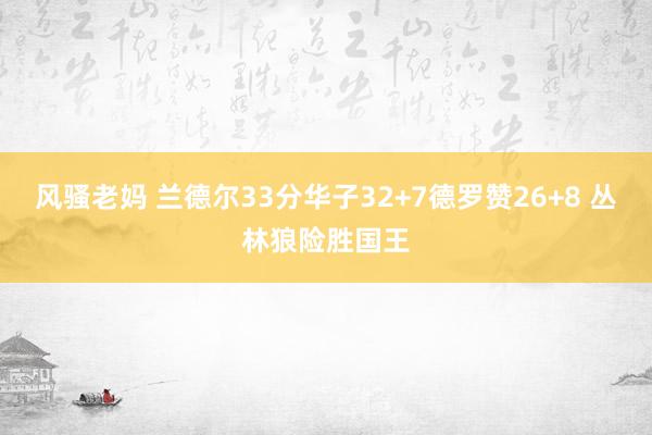 风骚老妈 兰德尔33分华子32+7德罗赞26+8 丛林狼险胜国王