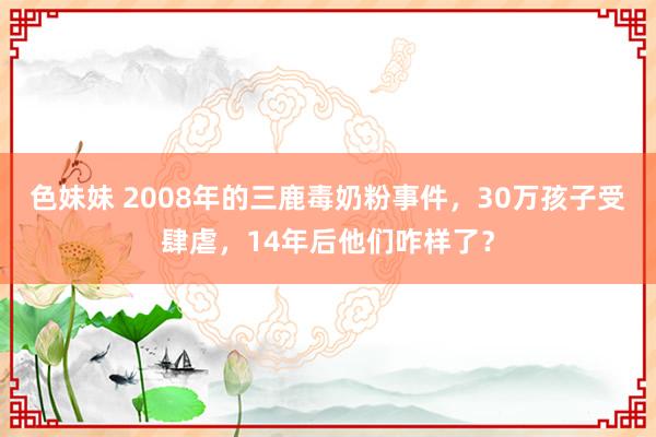 色妹妹 2008年的三鹿毒奶粉事件，30万孩子受肆虐，14年后他们咋样了？