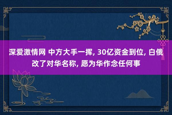 深爱激情网 中方大手一挥， 30亿资金到位， 白俄改了对华名称， 愿为华作念任何事