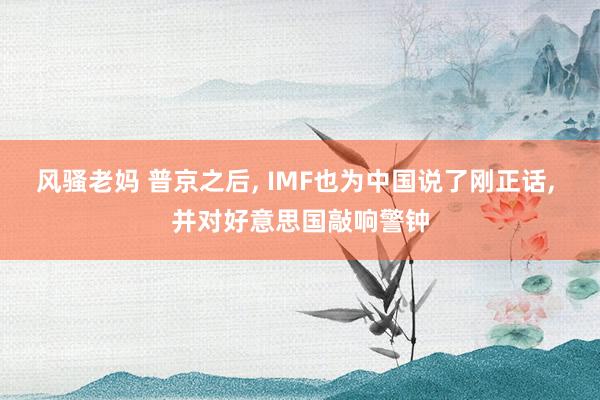 风骚老妈 普京之后， IMF也为中国说了刚正话， 并对好意思国敲响警钟