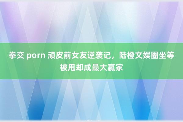 拳交 porn 顽皮前女友逆袭记，陆橙文娱圈坐等被甩却成最大赢家