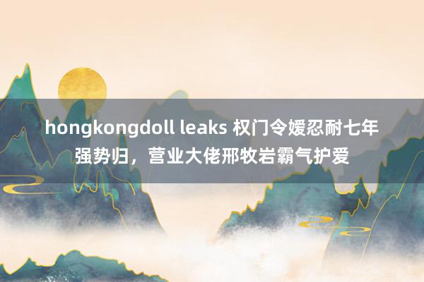 hongkongdoll leaks 权门令嫒忍耐七年强势归，营业大佬邢牧岩霸气护爱