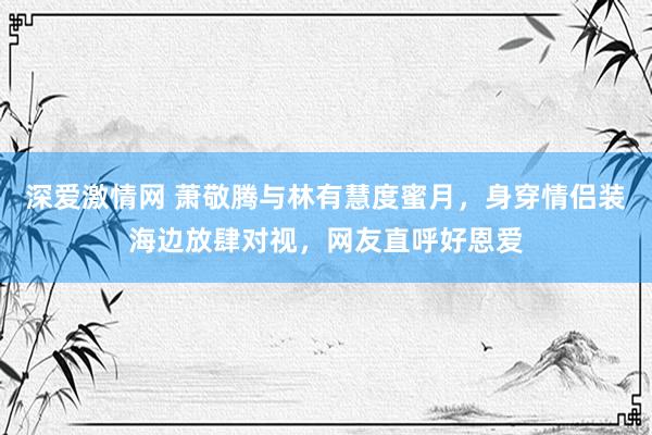 深爱激情网 萧敬腾与林有慧度蜜月，身穿情侣装海边放肆对视，网友直呼好恩爱