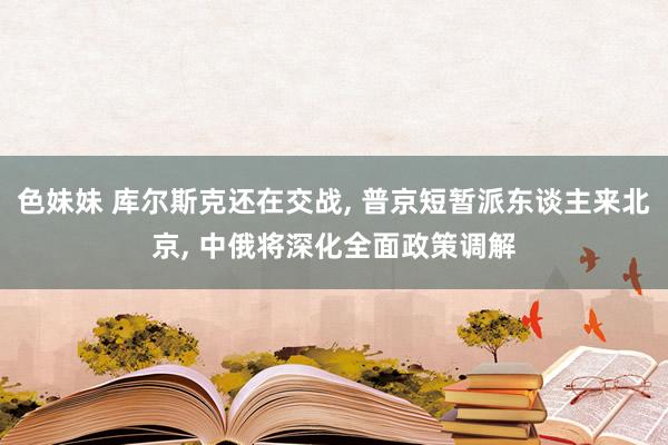 色妹妹 库尔斯克还在交战， 普京短暂派东谈主来北京， 中俄将深化全面政策调解