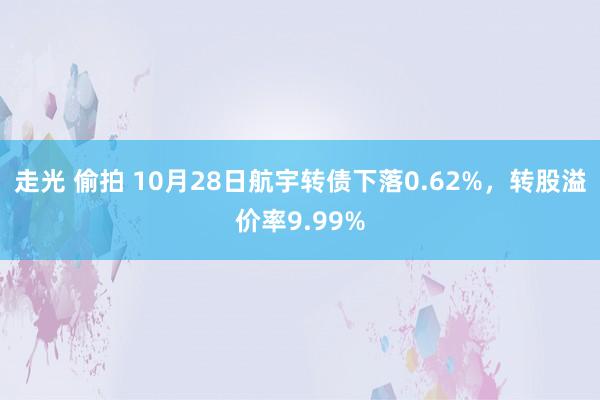 走光 偷拍 10月28日航宇转债下落0.62%，转股溢价率9.99%