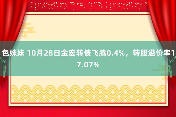 色妹妹 10月28日金宏转债飞腾0.4%，转股溢价率17.07%