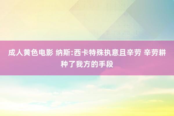 成人黄色电影 纳斯:西卡特殊执意且辛劳 辛劳耕种了我方的手段