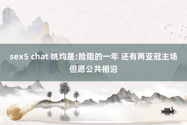 sex5 chat 姚均晟:险阻的一年 还有两亚冠主场但愿公共相沿