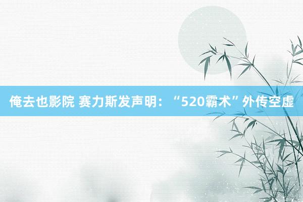 俺去也影院 赛力斯发声明：“520霸术”外传空虚