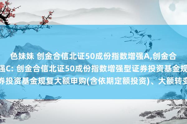 色妹妹 创金合信北证50成份指数增强A，创金合信北证50成份指数增强C: 创金合信北证50成份指数增强型证券投资基金规复大额申购(含依期定额投资)、大额转变转入业务的公告