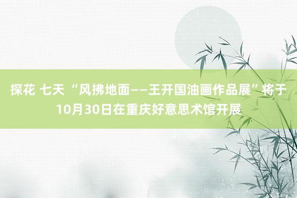 探花 七天 “风拂地面——王开国油画作品展”将于10月30日在重庆好意思术馆开展