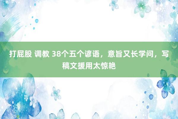 打屁股 调教 38个五个谚语，意旨又长学问，写稿文援用太惊艳