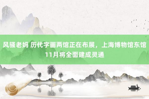 风骚老妈 历代字画两馆正在布展，上海博物馆东馆11月将全面建成灵通