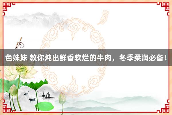 色妹妹 教你炖出鲜香软烂的牛肉，冬季柔润必备！