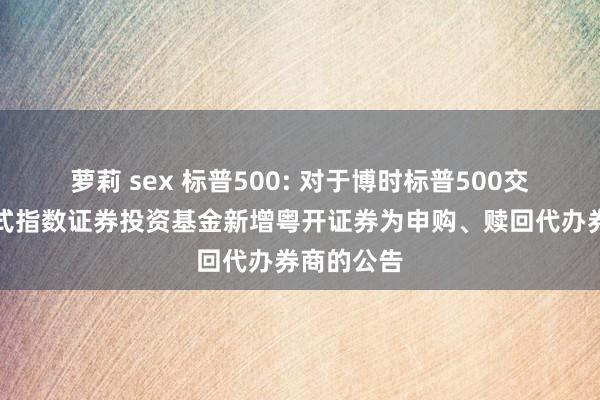 萝莉 sex 标普500: 对于博时标普500交游型绽开式指数证券投资基金新增粤开证券为申购、赎回代办券商的公告