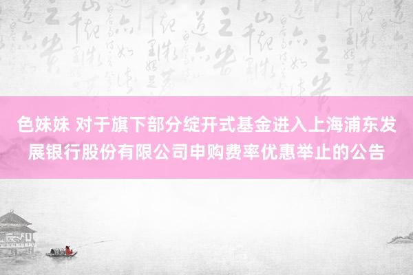 色妹妹 对于旗下部分绽开式基金进入上海浦东发展银行股份有限公司申购费率优惠举止的公告