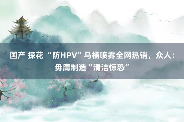 国产 探花 “防HPV”马桶喷雾全网热销，众人：毋庸制造“清洁惊恐”