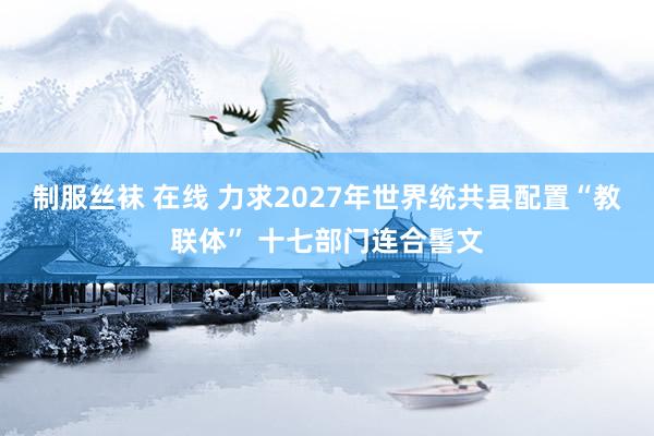 制服丝袜 在线 力求2027年世界统共县配置“教联体” 十七部门连合髻文