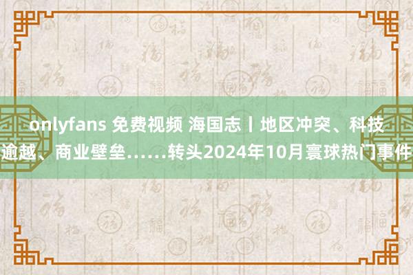 onlyfans 免费视频 海国志丨地区冲突、科技逾越、商业壁垒……转头2024年10月寰球热门事件