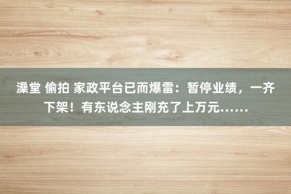 澡堂 偷拍 家政平台已而爆雷：暂停业绩，一齐下架！有东说念主刚充了上万元……