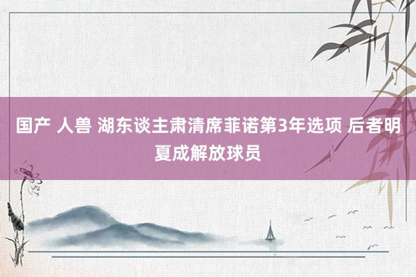 国产 人兽 湖东谈主肃清席菲诺第3年选项 后者明夏成解放球员