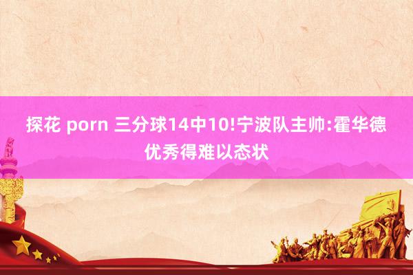 探花 porn 三分球14中10!宁波队主帅:霍华德优秀得难以态状