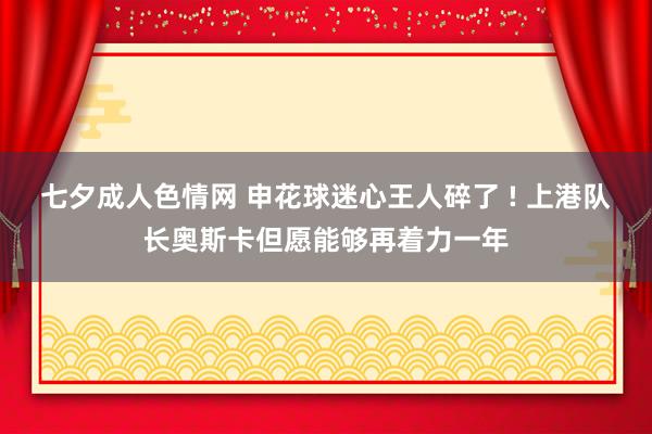 七夕成人色情网 申花球迷心王人碎了 ! 上港队长奥斯卡但愿能够再着力一年