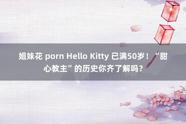 姐妹花 porn Hello Kitty 已满50岁！“甜心教主”的历史你齐了解吗？