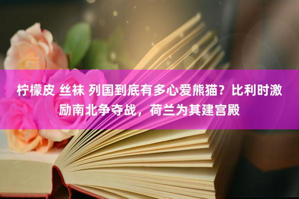 柠檬皮 丝袜 列国到底有多心爱熊猫？比利时激励南北争夺战，荷兰为其建宫殿