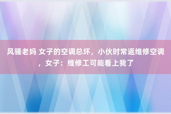 风骚老妈 女子的空调总坏，小伙时常返维修空调，女子：维修工可能看上我了