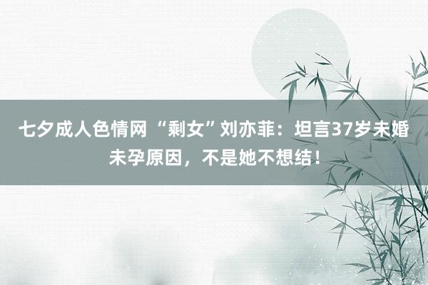 七夕成人色情网 “剩女”刘亦菲：坦言37岁未婚未孕原因，不是她不想结！