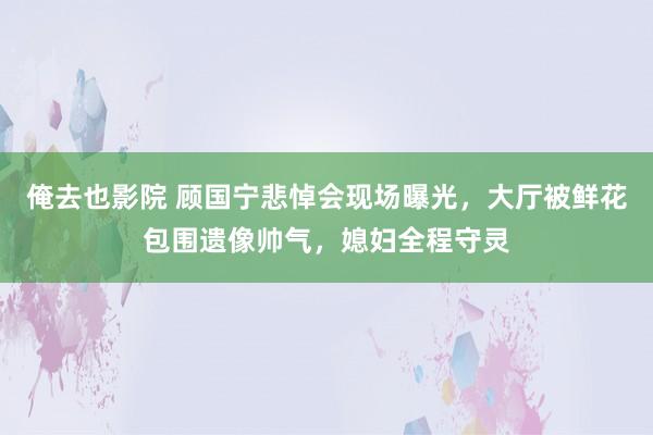 俺去也影院 顾国宁悲悼会现场曝光，大厅被鲜花包围遗像帅气，媳妇全程守灵