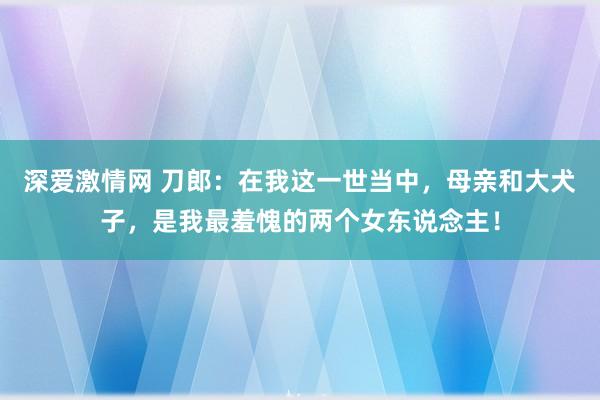 深爱激情网 刀郎：在我这一世当中，母亲和大犬子，是我最羞愧的两个女东说念主！