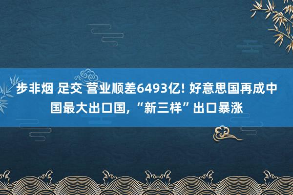 步非烟 足交 营业顺差6493亿! 好意思国再成中国最大出口国， “新三样”出口暴涨