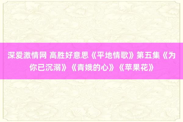 深爱激情网 高胜好意思《平地情歌》第五集《为你已沉溺》《青娥的心》《苹果花》