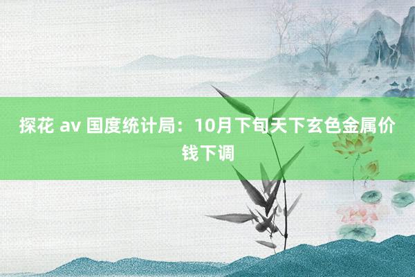 探花 av 国度统计局：10月下旬天下玄色金属价钱下调