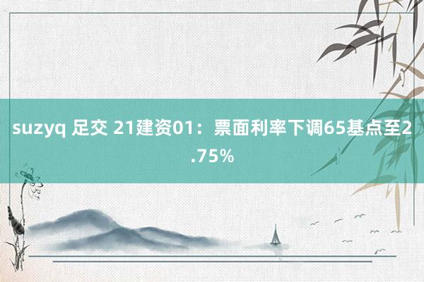 suzyq 足交 21建资01：票面利率下调65基点至2.75%