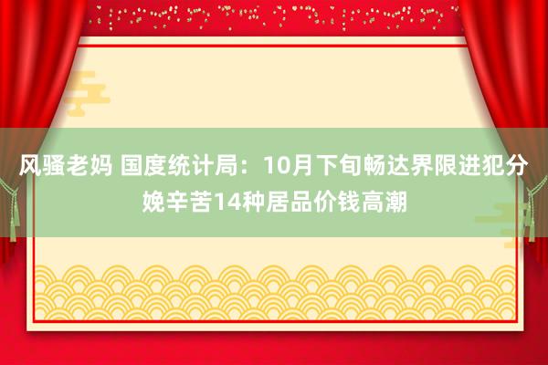 风骚老妈 国度统计局：10月下旬畅达界限进犯分娩辛苦14种居品价钱高潮