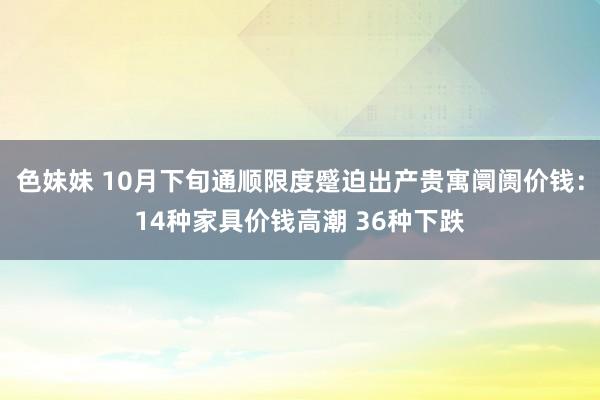 色妹妹 10月下旬通顺限度蹙迫出产贵寓阛阓价钱：14种家具价钱高潮 36种下跌