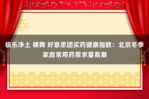 极乐净土 裸舞 好意思团买药健康指数：北京冬季家庭常用药需求量高潮