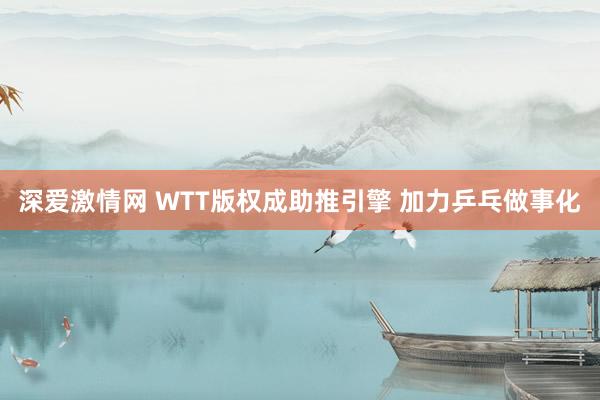 深爱激情网 WTT版权成助推引擎 加力乒乓做事化
