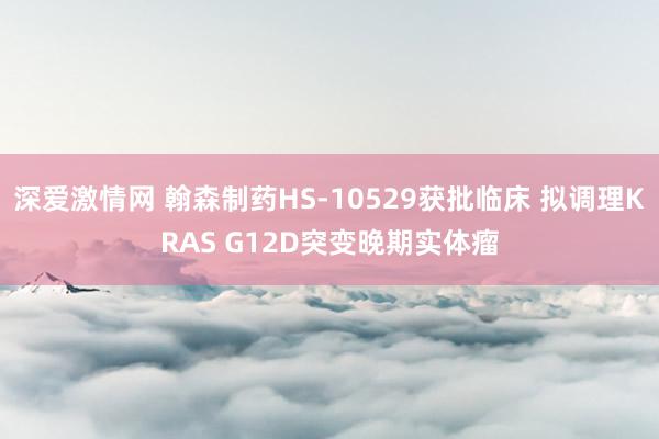 深爱激情网 翰森制药HS-10529获批临床 拟调理KRAS G12D突变晚期实体瘤