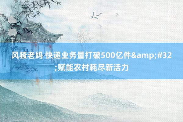 风骚老妈 快递业务量打破500亿件&#32;赋能农村耗尽新活力