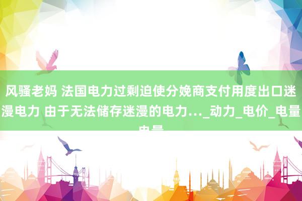 风骚老妈 法国电力过剩迫使分娩商支付用度出口迷漫电力 由于无法储存迷漫的电力…_动力_电价_电量